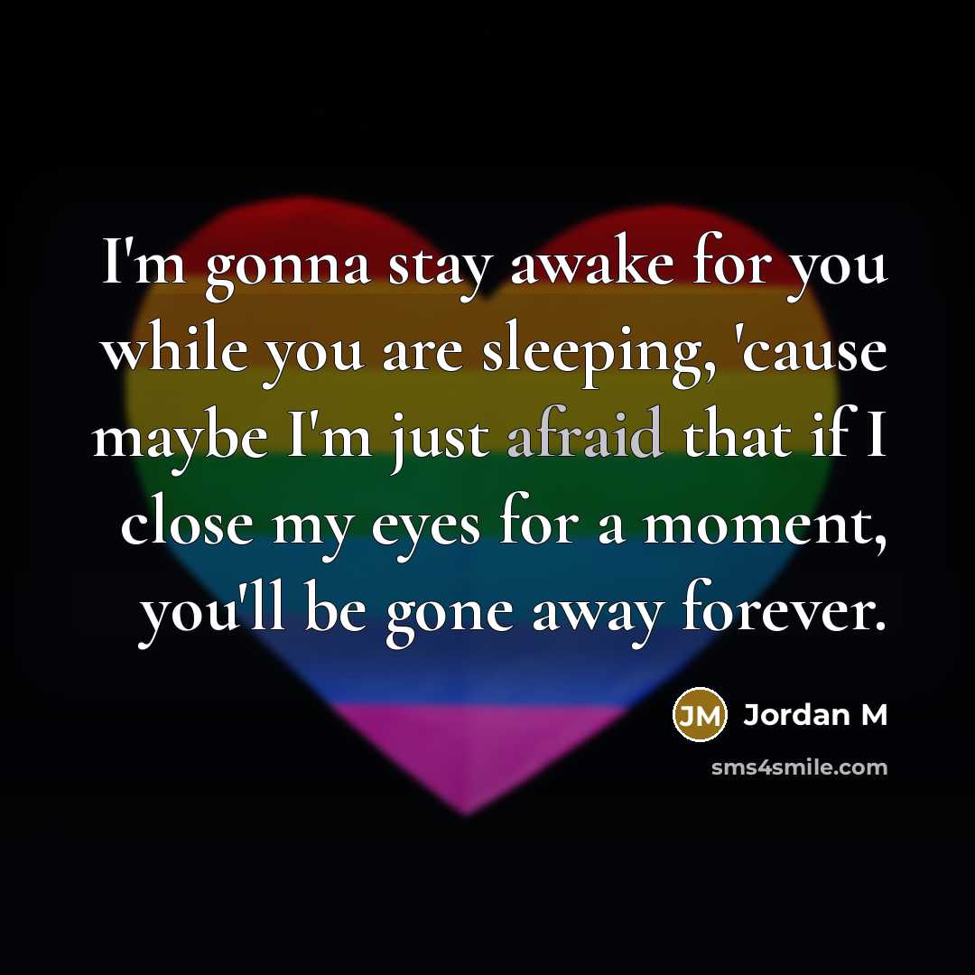 “I'm gonna stay awake for you while you are sleeping, 'cause maybe I'm just afraid that if I close my eyes for a moment, you'll be gone away forever.” quote by Jordan M