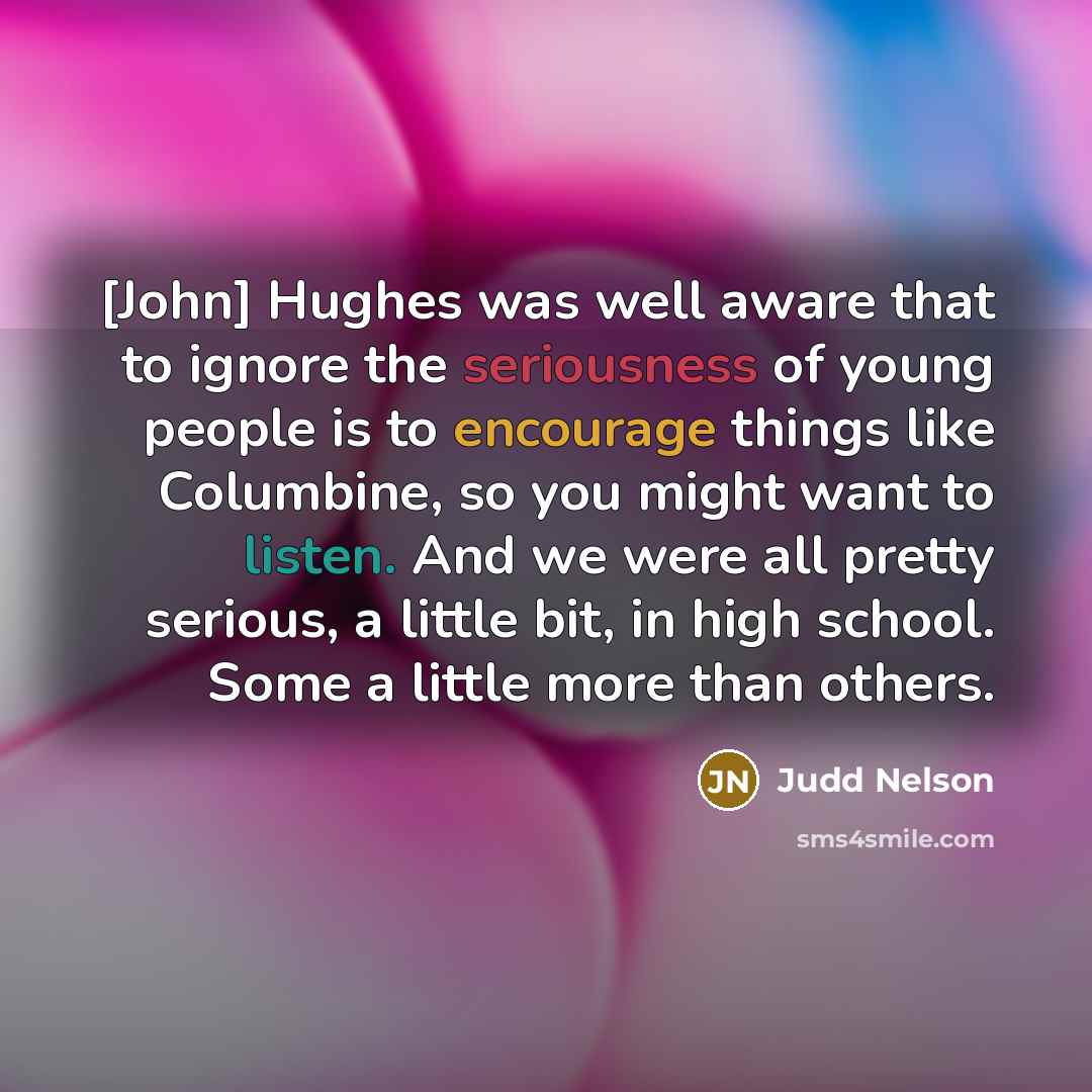 “[John] Hughes was well aware that to ignore the seriousness of young people is to encourage things like Columbine, so you might want to listen. And we were all pretty serious, a little bit, in high school. Some a little more than others.” quote by Judd Nelson