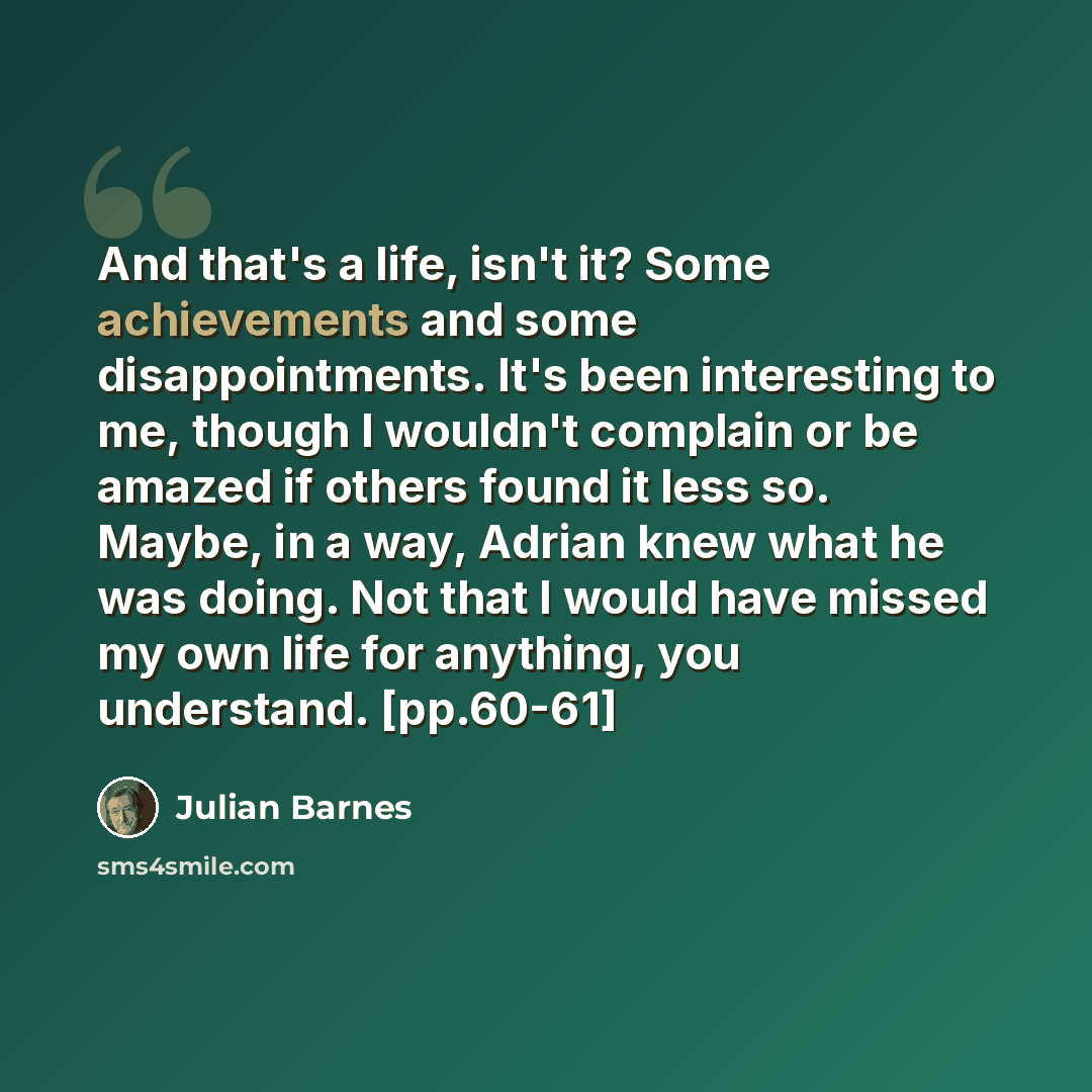 “And that's a life, isn't it? Some achievements and some disappointments. It's been interesting to me, though I wouldn't complain or be amazed if others found it less so. Maybe, in a way, Adrian knew what he was doing. Not that I would have missed my own life for anything, you understand. [pp.60-61]” quote by Julian Barnes