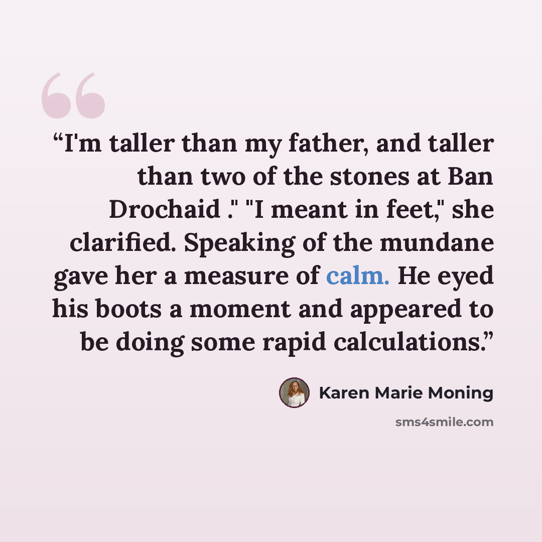 “I'm taller than my father, and taller than two of the stones at Ban Drochaid ." "I meant in feet," she clarified. Speaking of the mundane gave her a measure of calm. He eyed his boots a moment and appeared to be doing some rapid calculations.” quote by Karen Marie Moning