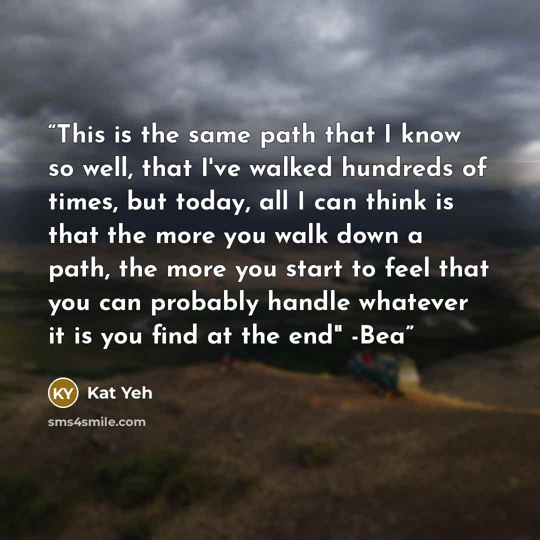 “This is the same path that I know so well, that I've walked hundreds of times, but today, all I can think is that the more you walk down a path, the more you start to feel that you can probably handle whatever it is you find at the end" -Bea” quote by Kat Yeh
