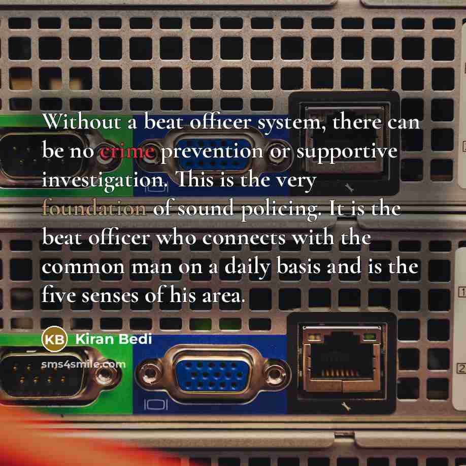 “Without a beat officer system, there can be no crime prevention or supportive investigation. This is the very foundation of sound policing. It is the beat officer who connects with the common man on a daily basis and is the five senses of his area.” quote by Kiran Bedi