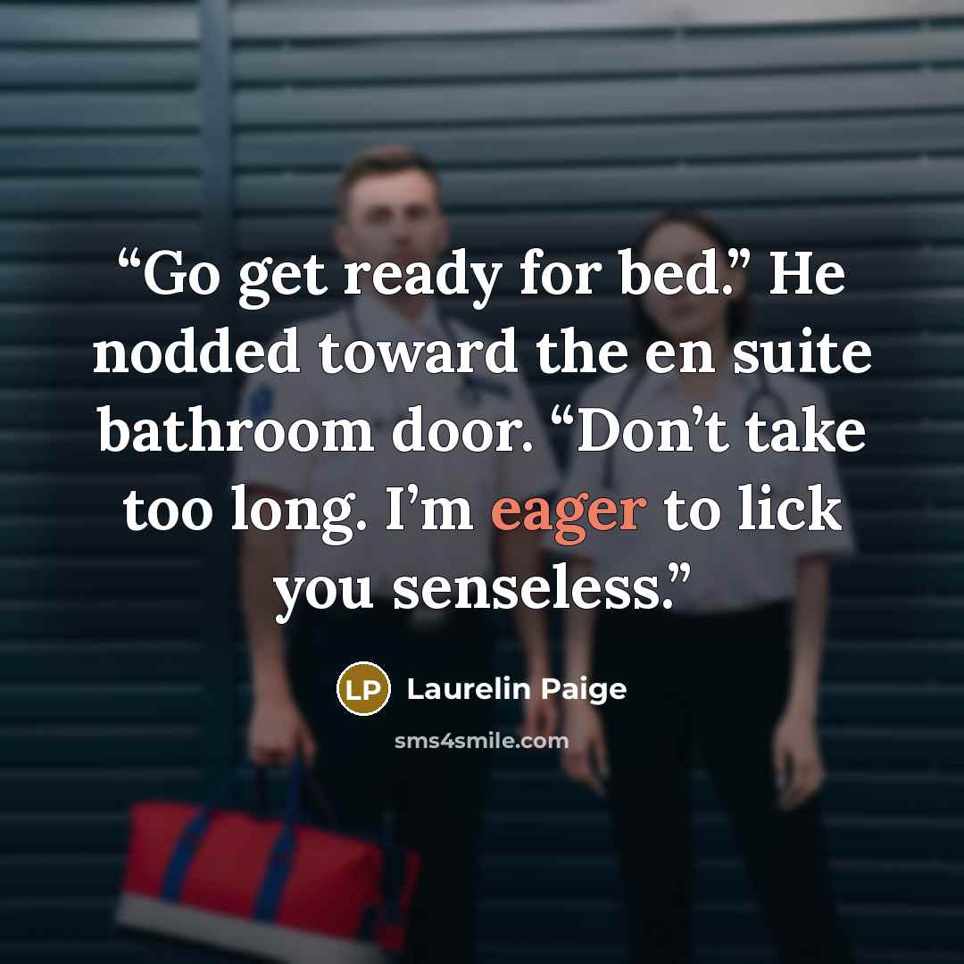 “Go get ready for bed.” He nodded toward the en suite bathroom door. “Don’t take too long. I’m eager to lick you senseless.” quote by Laurelin Paige