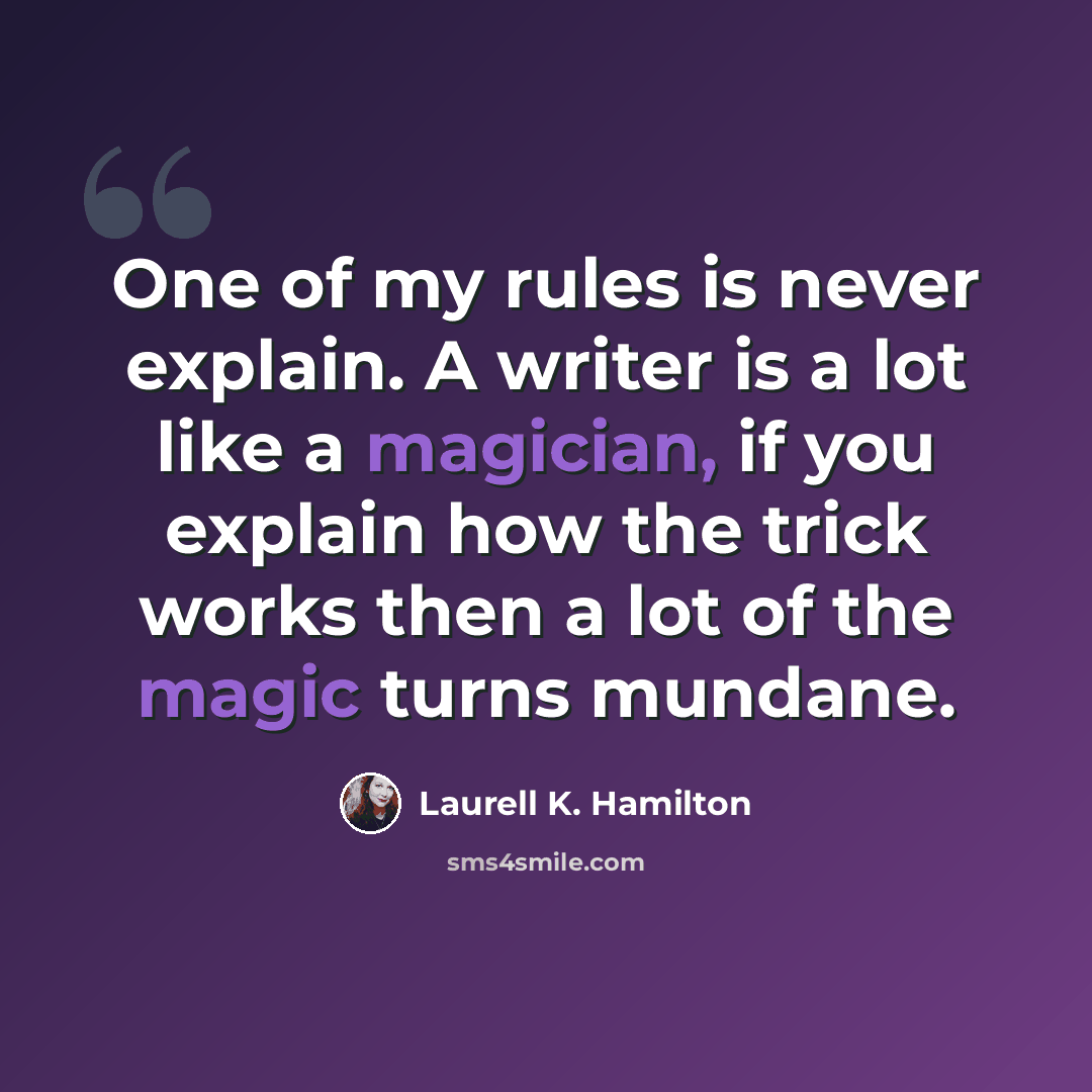 “One of my rules is never explain. A writer is a lot like a magician, if you explain how the trick works then a lot of the magic turns mundane.” quote by Laurell K. Hamilton