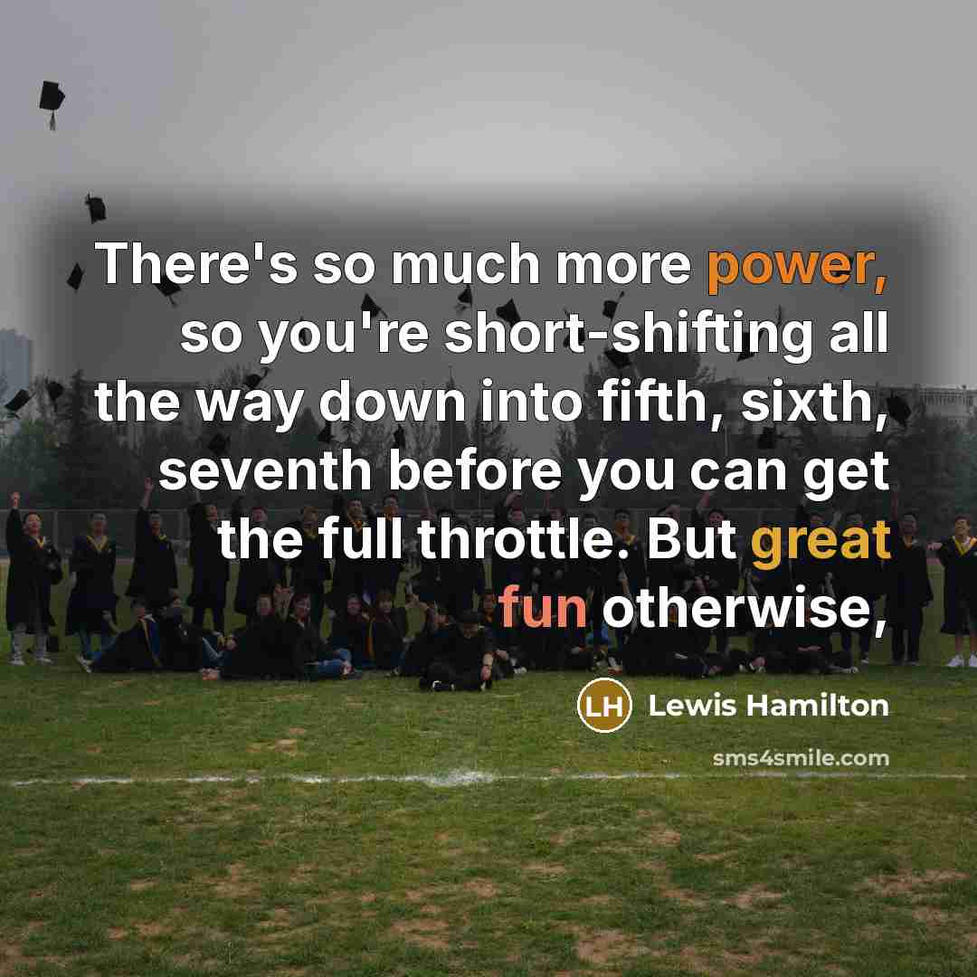 “There's so much more power, so you're short-shifting all the way down into fifth, sixth, seventh before you can get the full throttle. But great fun otherwise,” quote by Lewis Hamilton