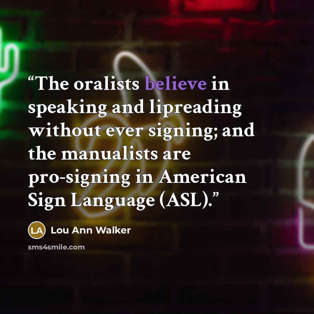 “The oralists believe in speaking and lipreading without ever signing; and the manualists are pro-signing in American Sign Language (ASL).” quote by Lou Ann Walker