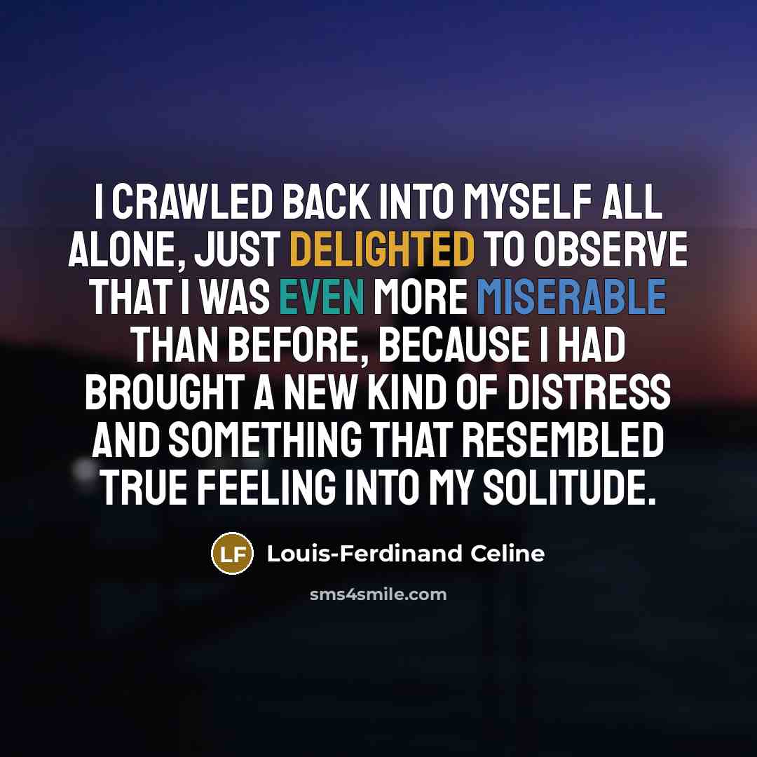 “I crawled back into myself all alone, just delighted to observe that I was even more miserable than before, because I had brought a new kind of distress and something that resembled true feeling into my solitude.” quote by Louis-Ferdinand Celine