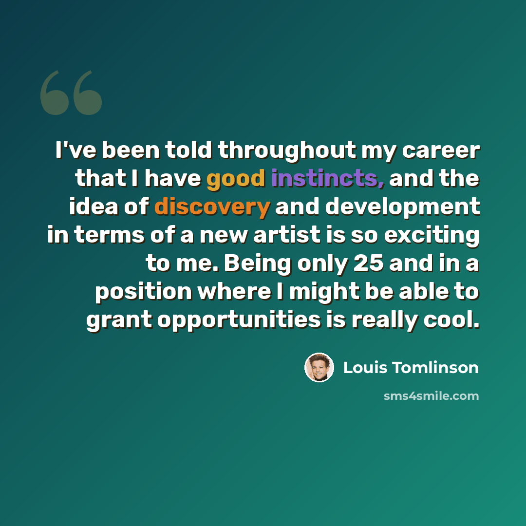 “I've been told throughout my career that I have good instincts, and the idea of discovery and development in terms of a new artist is so exciting to me. Being only 25 and in a position where I might be able to grant opportunities is really cool.” quote by Louis Tomlinson