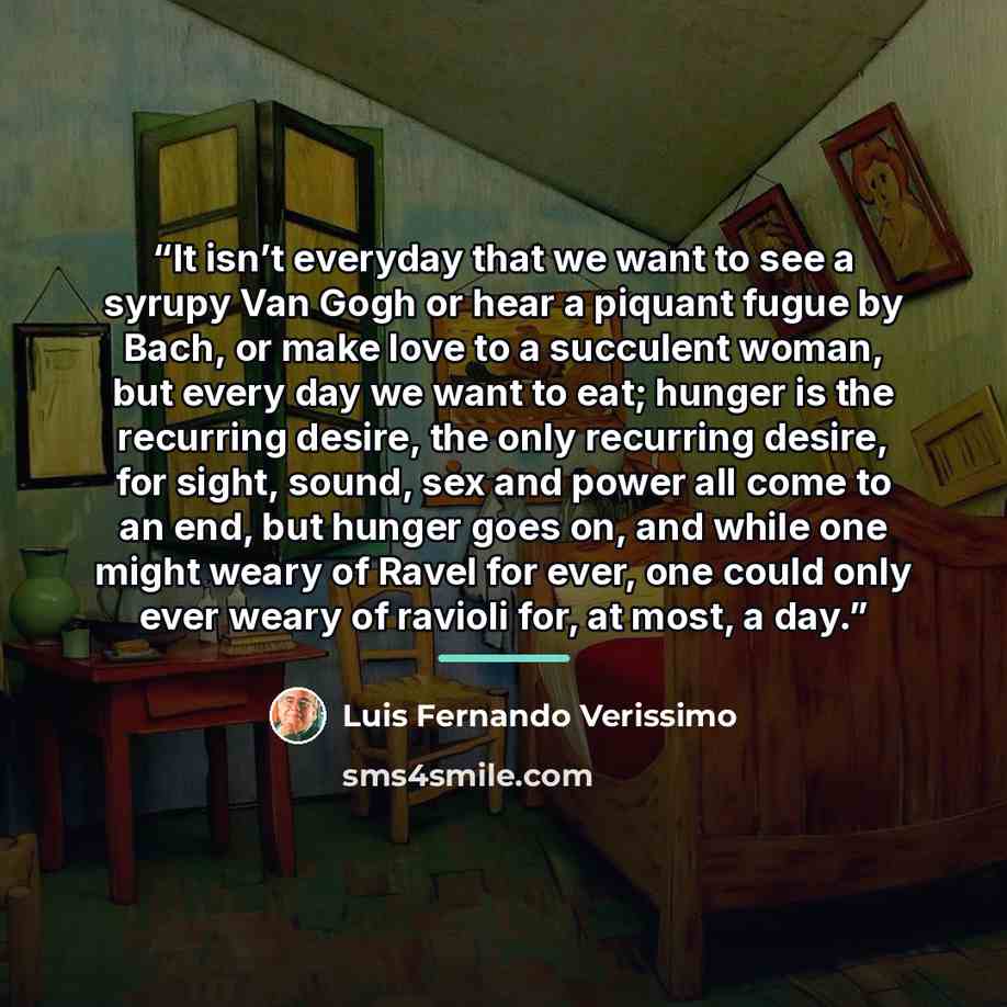 “It isn’t everyday that we want to see a syrupy Van Gogh or hear a piquant fugue by Bach, or make love to a succulent woman, but every day we want to eat; hunger is the recurring desire, the only recurring desire, for sight, sound, sex and power all come to an end, but hunger goes on, and while one…” quote by Luis Fernando Veríssimo