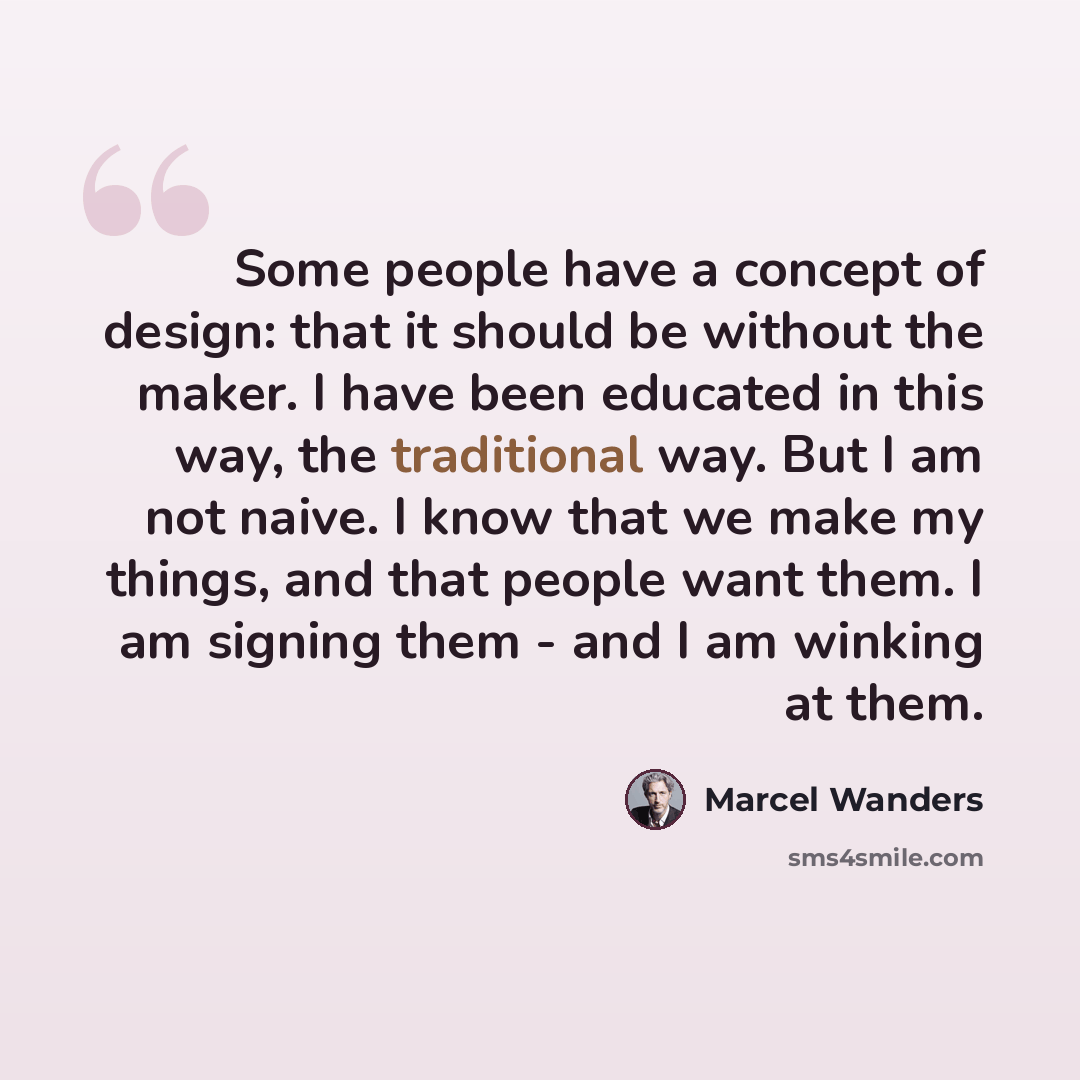 “Some people have a concept of design: that it should be without the maker. I have been educated in this way, the traditional way. But I am not naive. I know that we make my things, and that people want them. I am signing them - and I am winking at them.” quote by Marcel Wanders