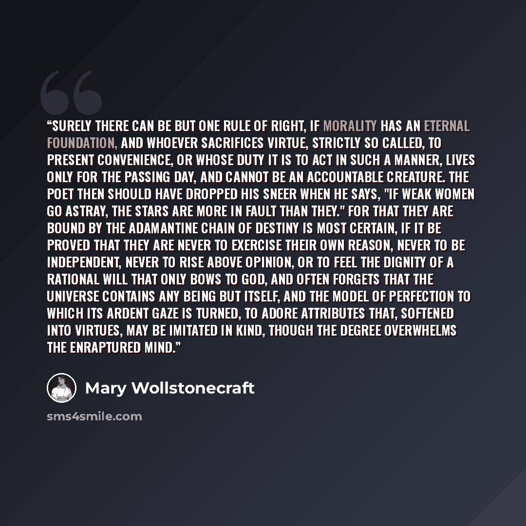 “Surely there can be but one rule of right, if morality has an eternal foundation, and whoever sacrifices virtue, strictly so called, to present convenience, or whose DUTY it is to act in such a manner, lives only for the passing day, and cannot be an accountable creature. The poet then should have…” quote by Mary Wollstonecraft