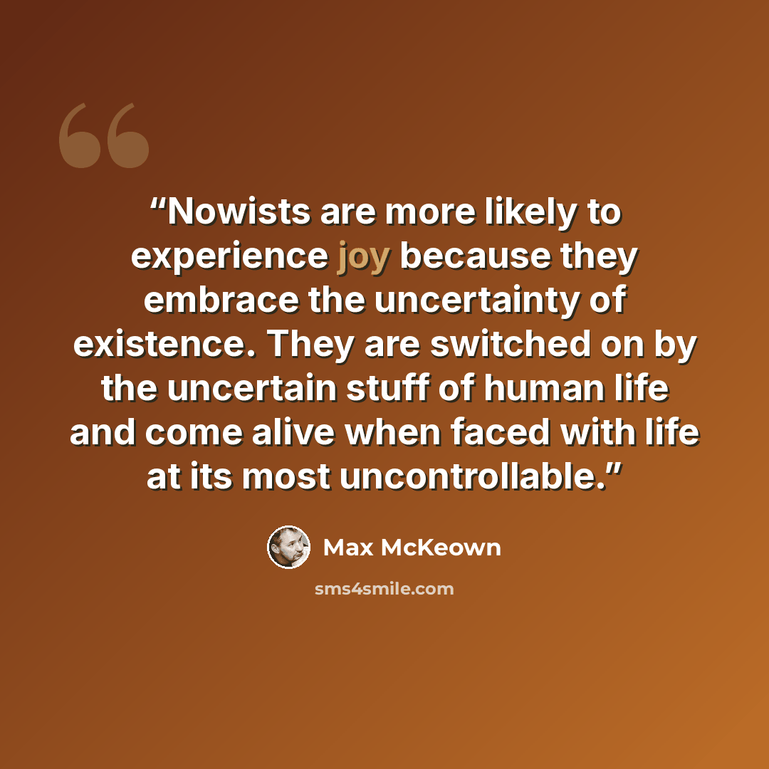 “Nowists are more likely to experience joy because they embrace the uncertainty of existence. They are switched on by the uncertain stuff of human life and come alive when faced with life at its most uncontrollable.” quote by Max McKeown