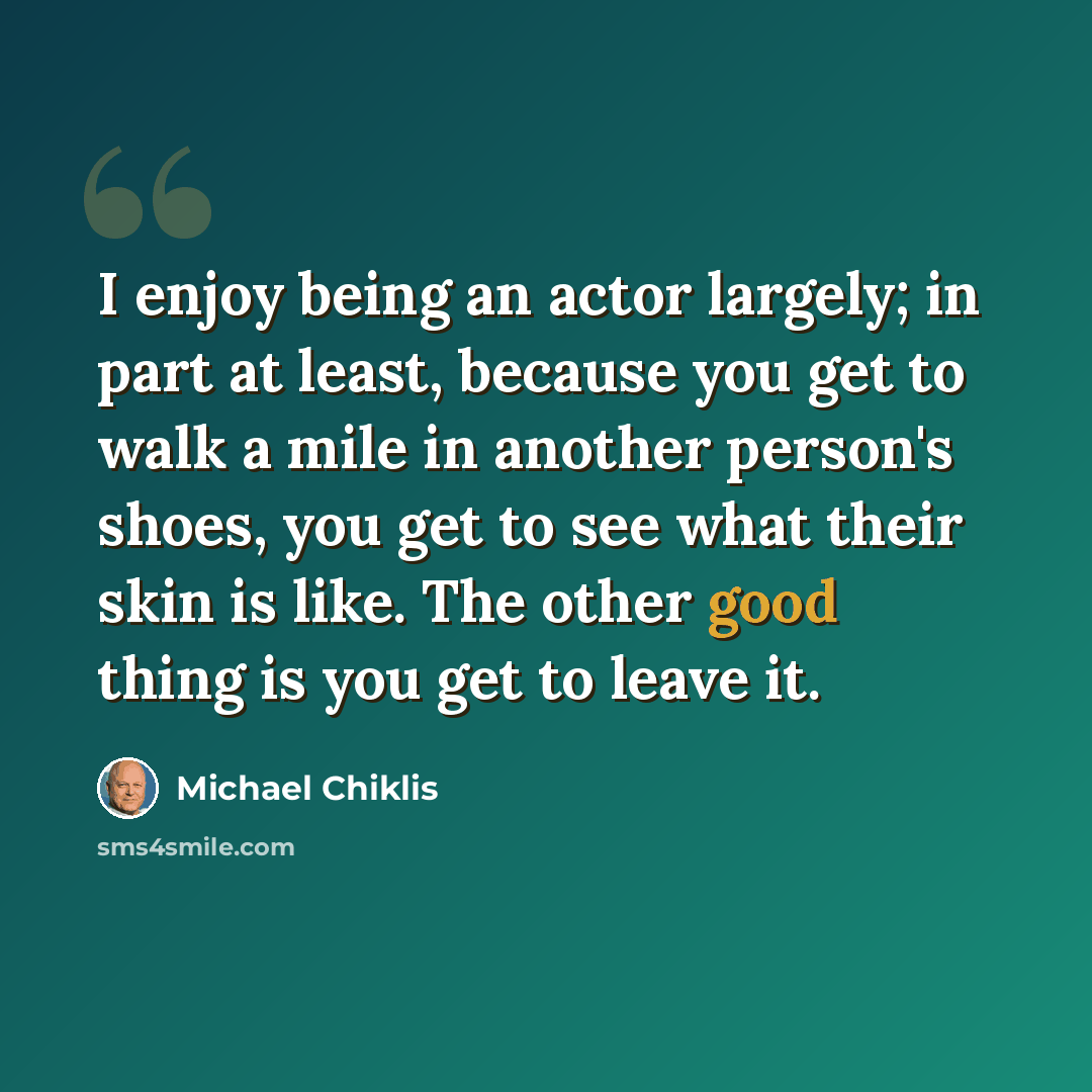 “I enjoy being an actor largely; in part at least, because you get to walk a mile in another person's shoes, you get to see what their skin is like. The other good thing is you get to leave it.” quote by Michael Chiklis