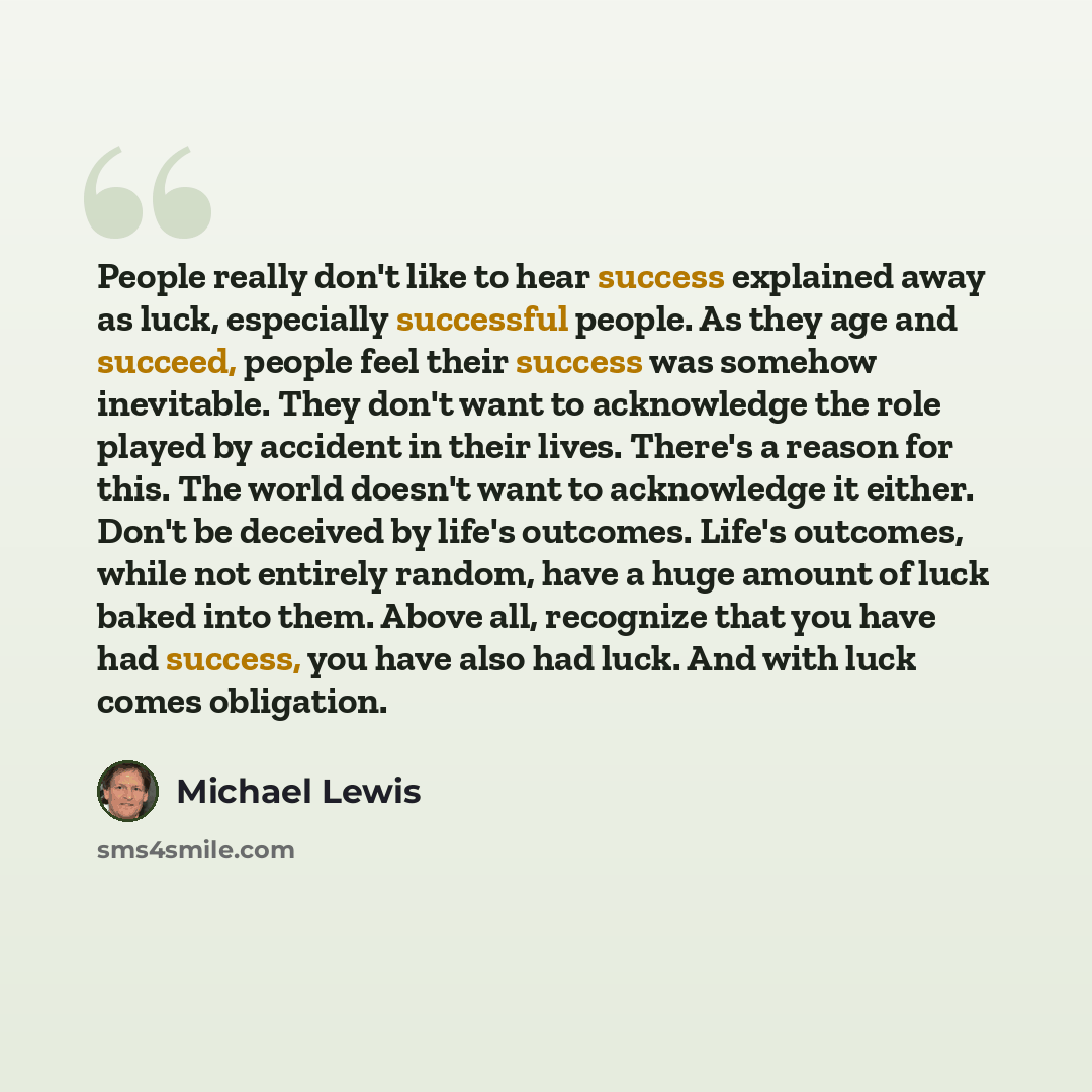 “People really don't like to hear success explained away as luck, especially successful people. As they age and succeed, people feel their success was somehow inevitable. They don't want to acknowledge the role played by accident in their lives. There's a reason for this. The world doesn't want to…” quote by Michael Lewis