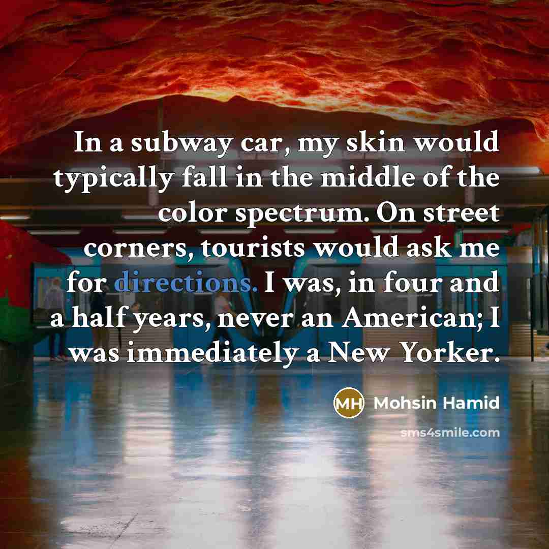 “In a subway car, my skin would typically fall in the middle of the color spectrum. On street corners, tourists would ask me for directions. I was, in four and a half years, never an American; I was immediately a New Yorker.” quote by Mohsin Hamid