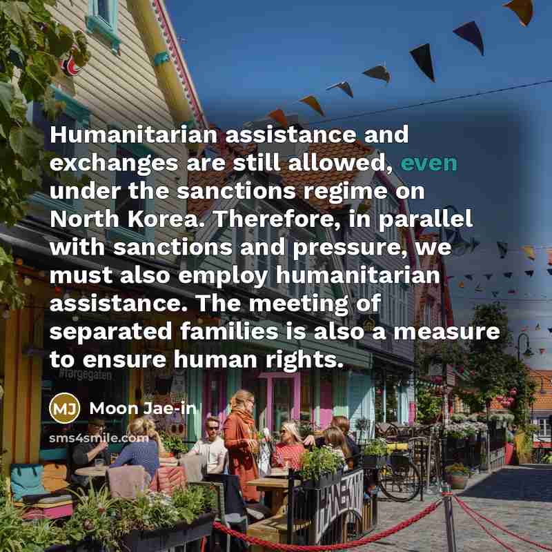“Humanitarian assistance and exchanges are still allowed, even under the sanctions regime on North Korea. Therefore, in parallel with sanctions and pressure, we must also employ humanitarian assistance. The meeting of separated families is also a measure to ensure human rights.” quote by Moon Jae-in