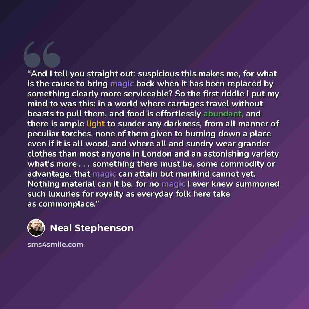 “And I tell you straight out: suspicious this makes me, for what is the cause to bring magic back when it has been replaced by something clearly more serviceable? So the first riddle I put my mind to was this: in a world where carriages travel without beasts to pull them, and food is effortlessly…” quote by Neal Stephenson