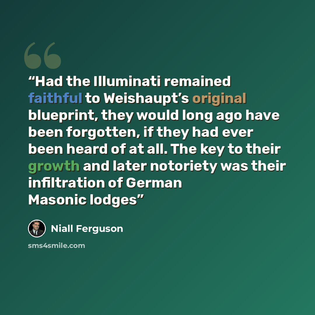 “Had the Illuminati remained faithful to Weishaupt’s original blueprint, they would long ago have been forgotten, if they had ever been heard of at all. The key to their growth and later notoriety was their infiltration of German Masonic lodges” quote by Niall Ferguson