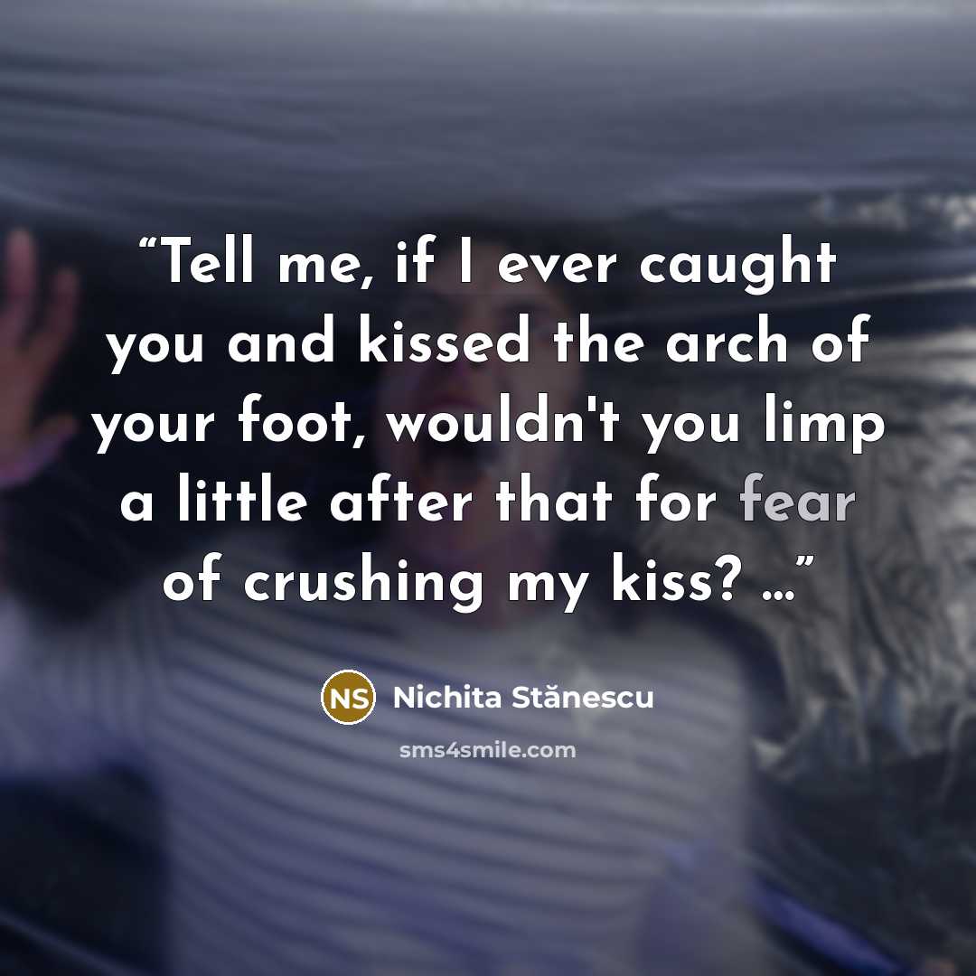 “Tell me, if I ever caught you and kissed the arch of your foot, wouldn't you limp a little after that for fear of crushing my kiss? …” quote by Nichita Stănescu