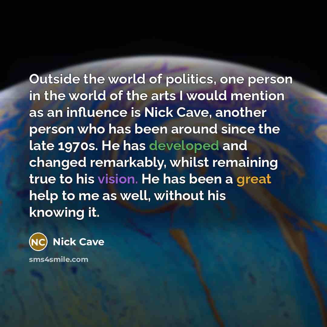 “Outside the world of politics, one person in the world of the arts I would mention as an influence is Nick Cave, another person who has been around since the late 1970s. He has developed and changed remarkably, whilst remaining true to his vision. He has been a great help to me as well, without…” quote by Nick Cave
