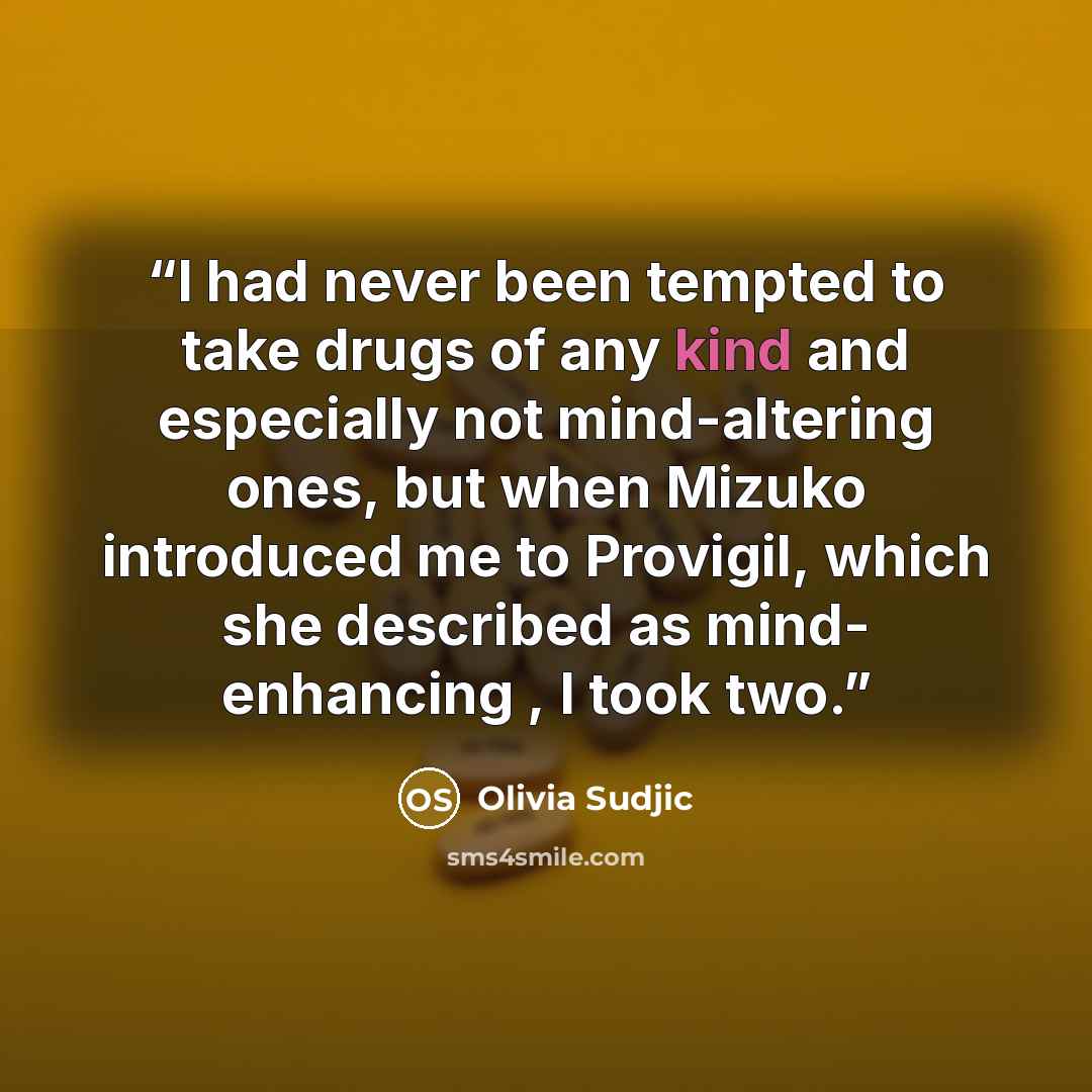 “I had never been tempted to take drugs of any kind and especially not mind-altering ones, but when Mizuko introduced me to Provigil, which she described as mind- enhancing , I took two.” quote by Olivia Sudjic