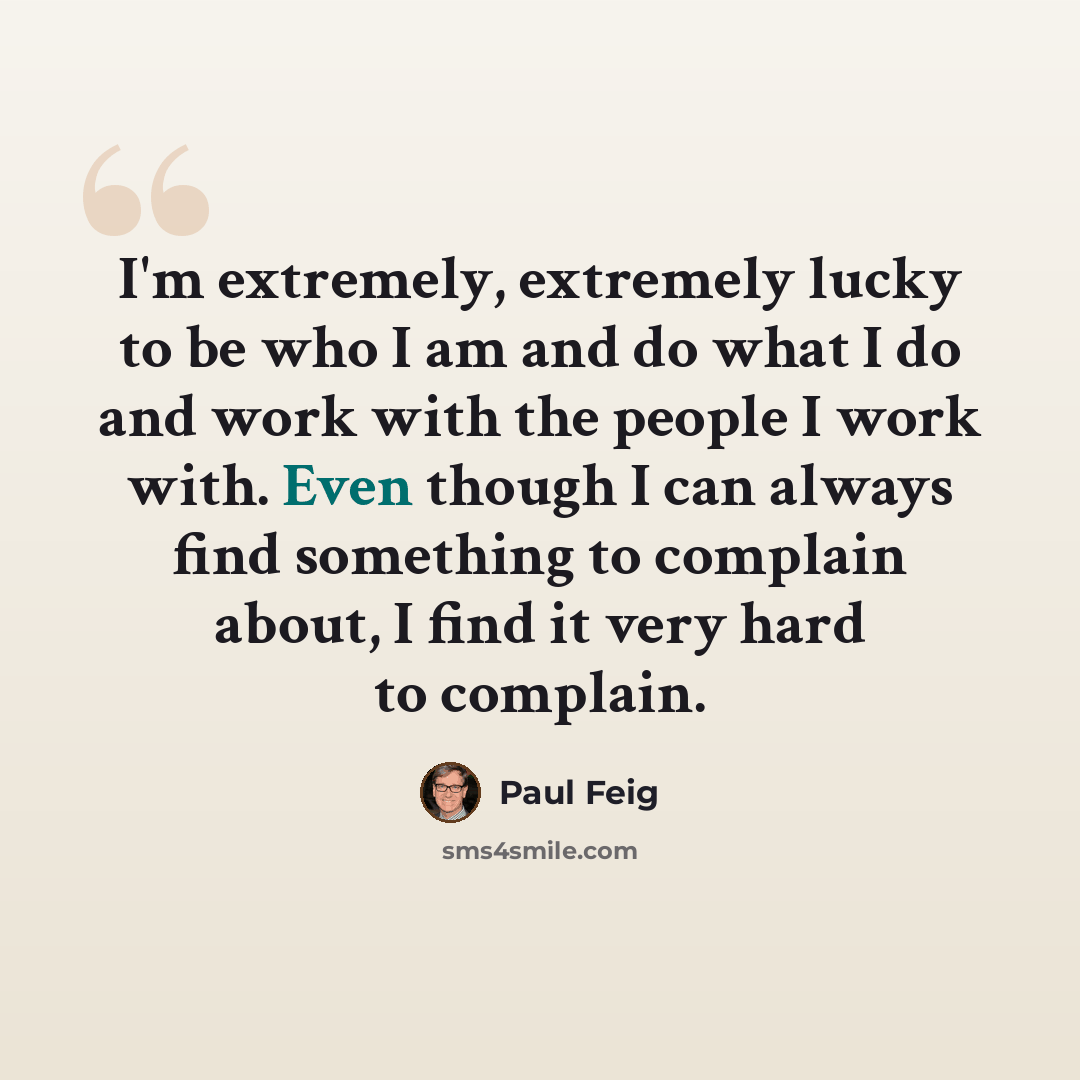 “I'm extremely, extremely lucky to be who I am and do what I do and work with the people I work with. Even though I can always find something to complain about, I find it very hard to complain.” quote by Paul Feig