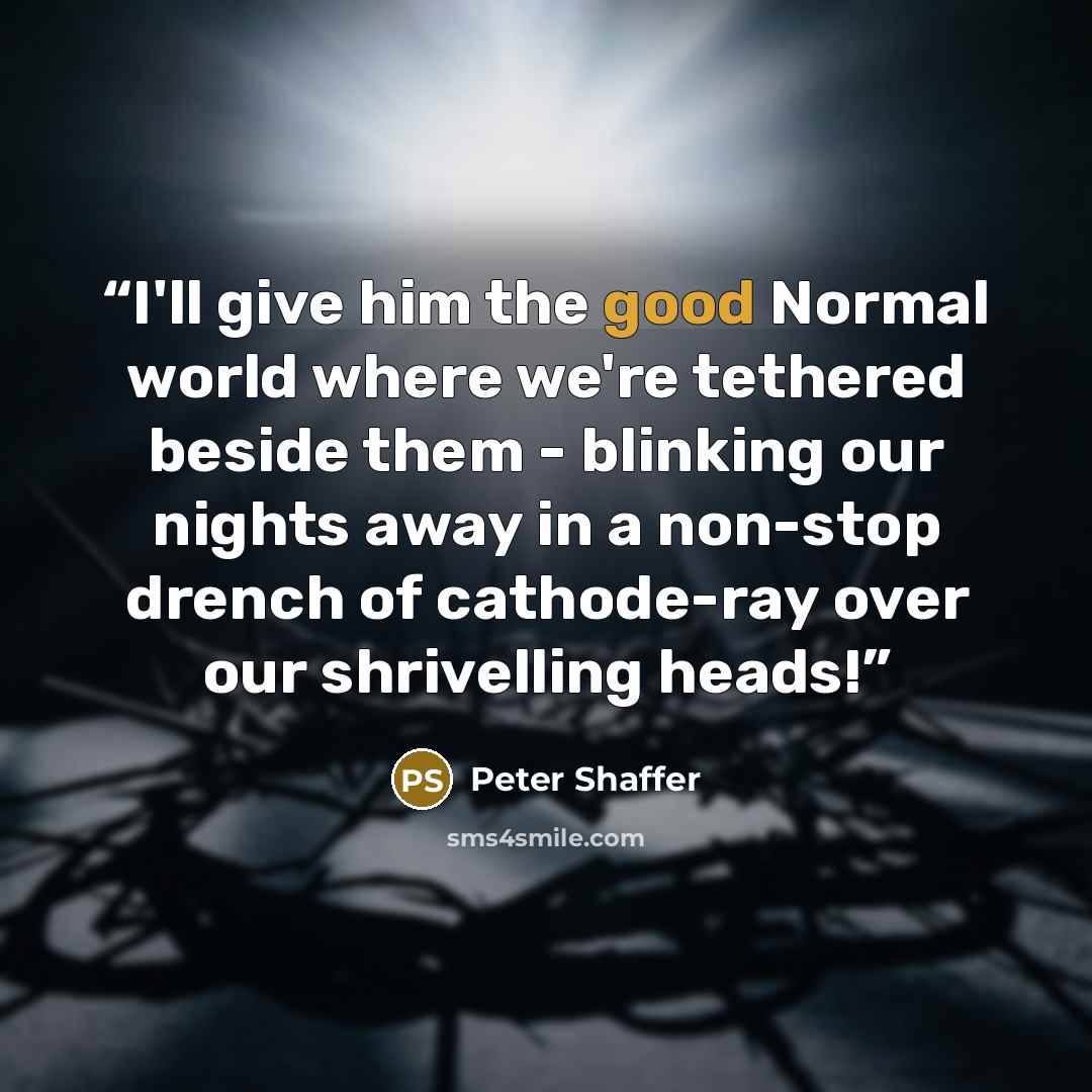 “I'll give him the good Normal world where we're tethered beside them - blinking our nights away in a non-stop drench of cathode-ray over our shrivelling heads!” quote by Peter Shaffer