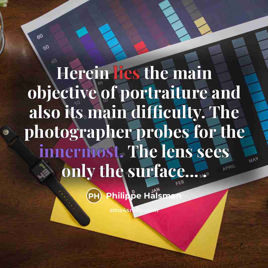 “Herein lies the main objective of portraiture and also its main difficulty. The photographer probes for the innermost. The lens sees only the surface... .” quote by Philippe Halsman