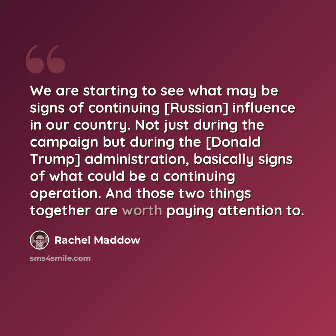 “We are starting to see what may be signs of continuing [Russian] influence in our country. Not just during the campaign but during the [Donald Trump] administration, basically signs of what could be a continuing operation. And those two things together are worth paying attention to.” quote by Rachel Maddow