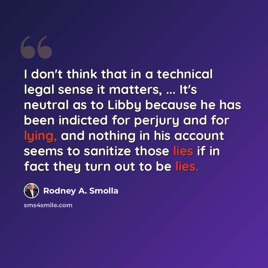 “I don't think that in a technical legal sense it matters, ... It's neutral as to Libby because he has been indicted for perjury and for lying, and nothing in his account seems to sanitize those lies if in fact they turn out to be lies.” quote by Rodney A. Smolla