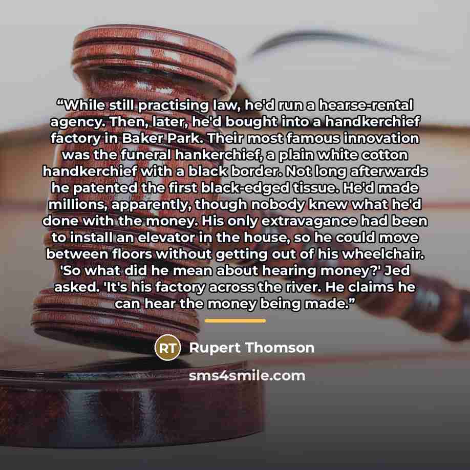 “While still practising law, he'd run a hearse-rental agency. Then, later, he'd bought into a handkerchief factory in Baker Park. Their most famous innovation was the funeral hankerchief, a plain white cotton handkerchief with a black border. Not long afterwards he patented the first black-edged…” quote by Rupert Thomson