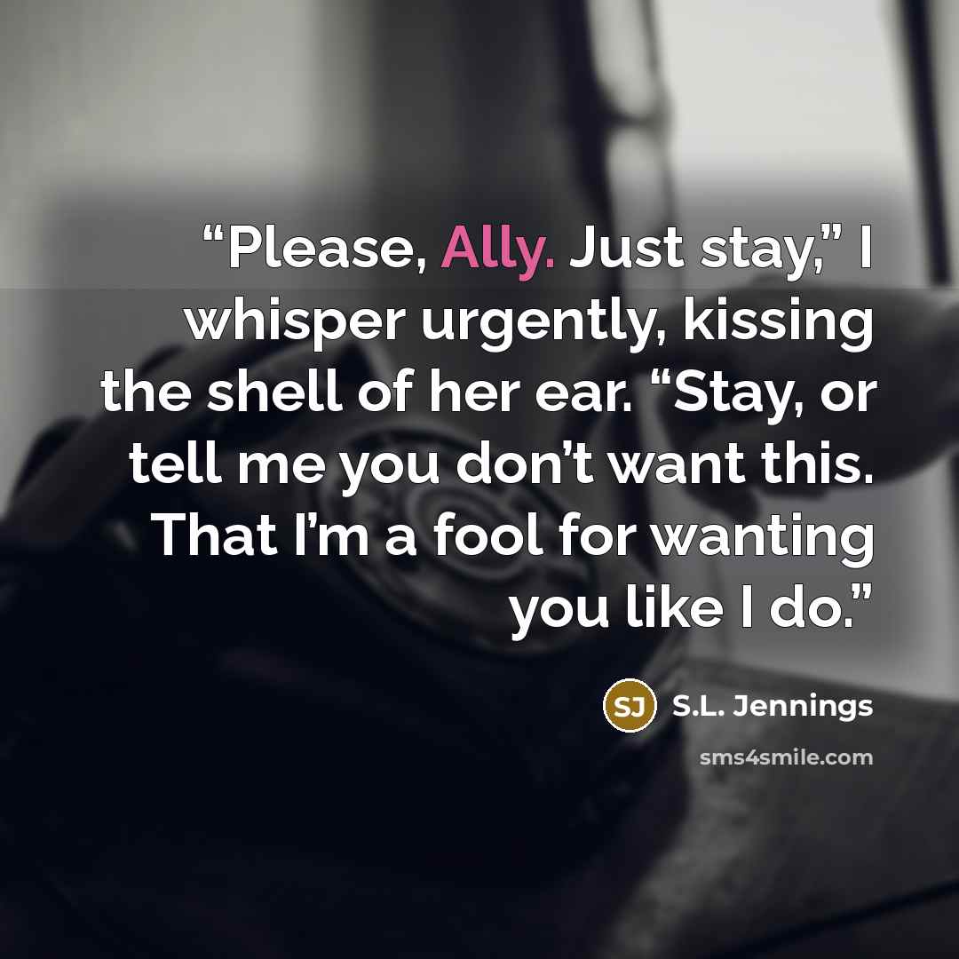 “Please, Ally. Just stay,” I whisper urgently, kissing the shell of her ear. “Stay, or tell me you don’t want this. That I’m a fool for wanting you like I do.” quote by S.L. Jennings