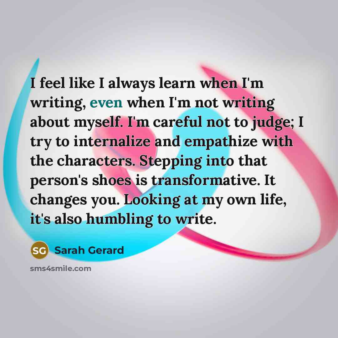 “I feel like I always learn when I'm writing, even when I'm not writing about myself. I'm careful not to judge; I try to internalize and empathize with the characters. Stepping into that person's shoes is transformative. It changes you. Looking at my own life, it's also humbling to write.” quote by Sarah Gerard