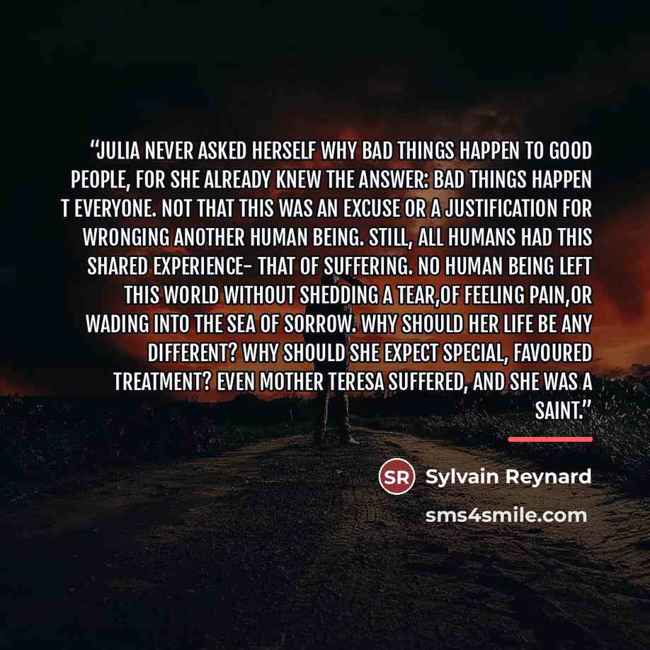 “Julia never asked herself why bad things happen to good people, for she already knew the answer: bad things happen t everyone. Not that this was an excuse or a justification for wronging another human being. Still, all humans had this shared experience- that of suffering. No human being left this…” quote by Sylvain Reynard