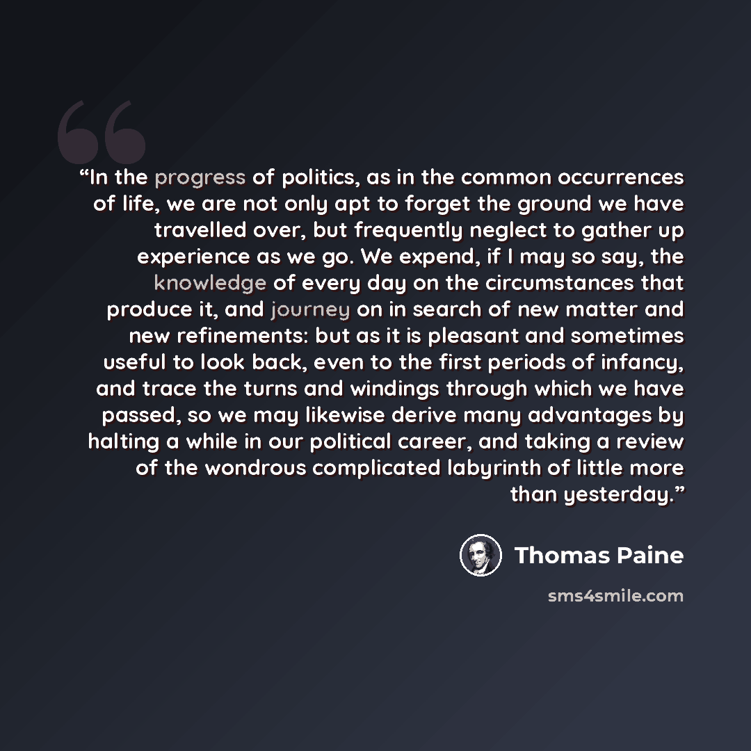 “In the progress of politics, as in the common occurrences of life, we are not only apt to forget the ground we have travelled over, but frequently neglect to gather up experience as we go. We expend, if I may so say, the knowledge of every day on the circumstances that produce it, and journey on…” quote by Thomas Paine
