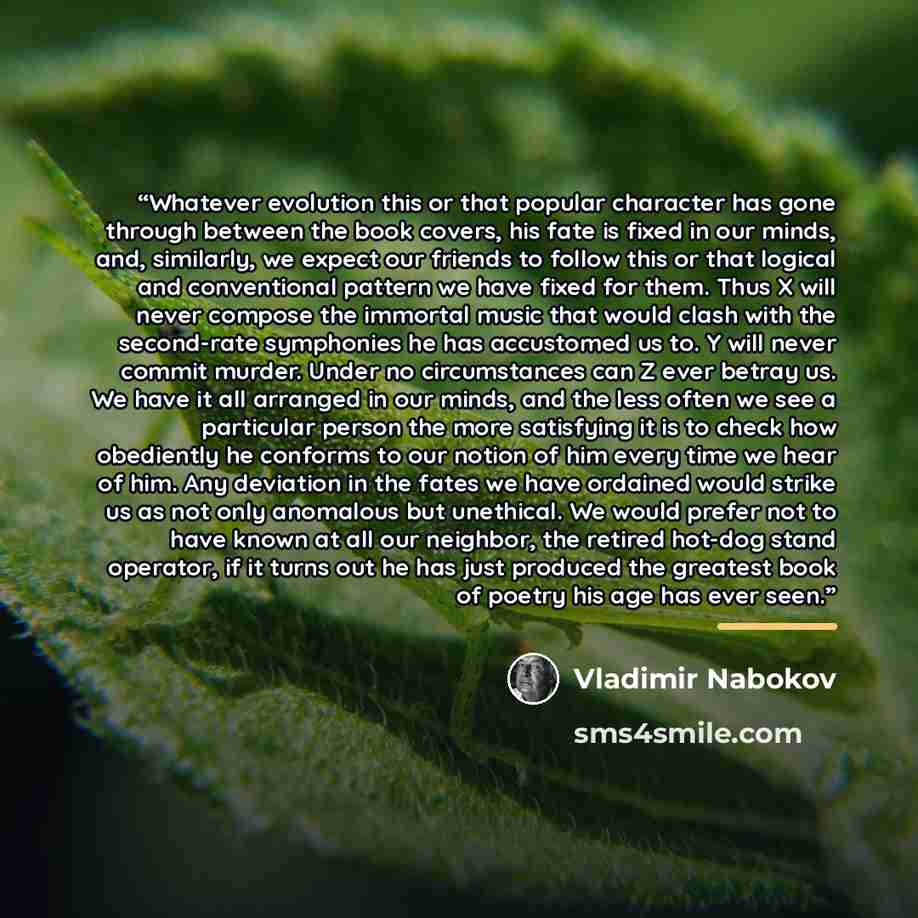 “Whatever evolution this or that popular character has gone through between the book covers, his fate is fixed in our minds, and, similarly, we expect our friends to follow this or that logical and conventional pattern we have fixed for them. Thus X will never compose the immortal music that would…” quote by Vladimir Nabokov