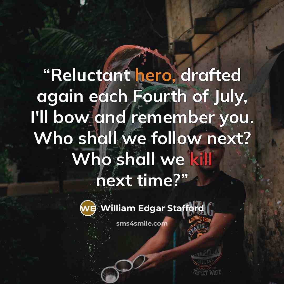 “Reluctant hero, drafted again each Fourth of July, I'll bow and remember you. Who shall we follow next? Who shall we kill next time?” quote by William Edgar Stafford
