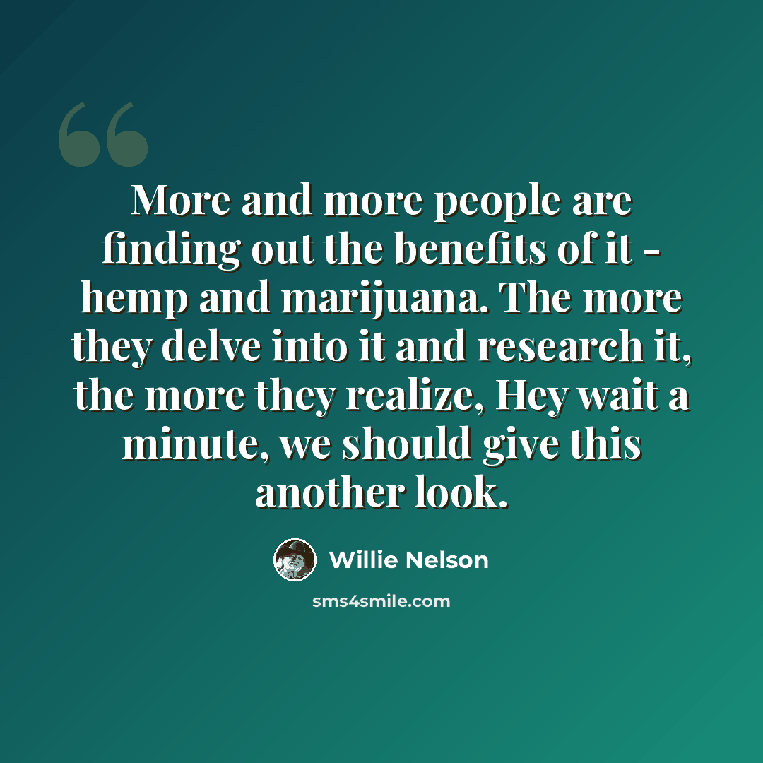 “More and more people are finding out the benefits of it - hemp and marijuana. The more they delve into it and research it, the more they realize, Hey wait a minute, we should give this another look.” quote by Willie Nelson