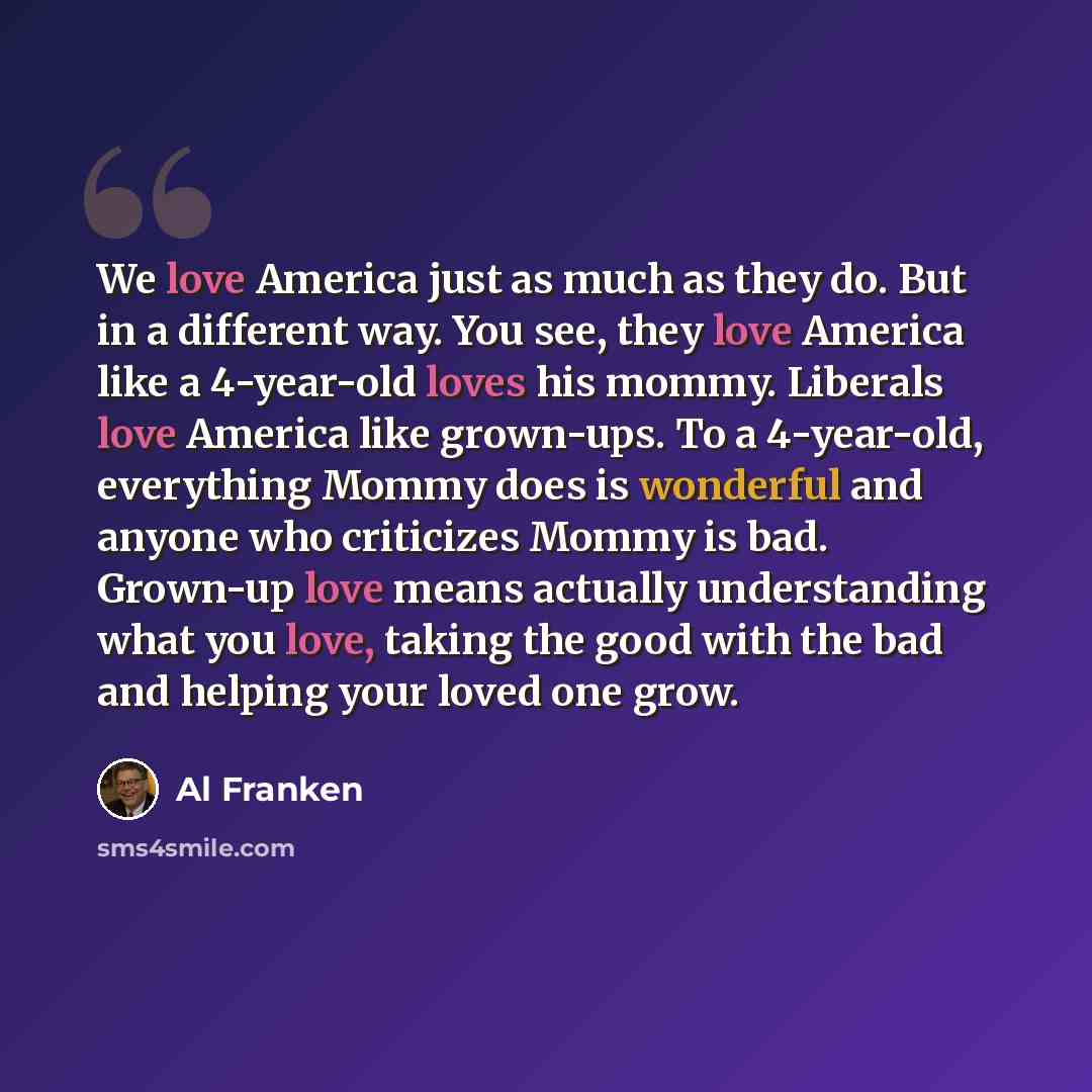 “We love America just as much as they do. But in a different way. You see, they love America like a 4-year-old loves his mommy. Liberals love America like grown-ups. To a 4-year-old, everything Mommy does is wonderful and anyone who criticizes Mommy is bad. Grown-up love means actually…” quote by Al Franken