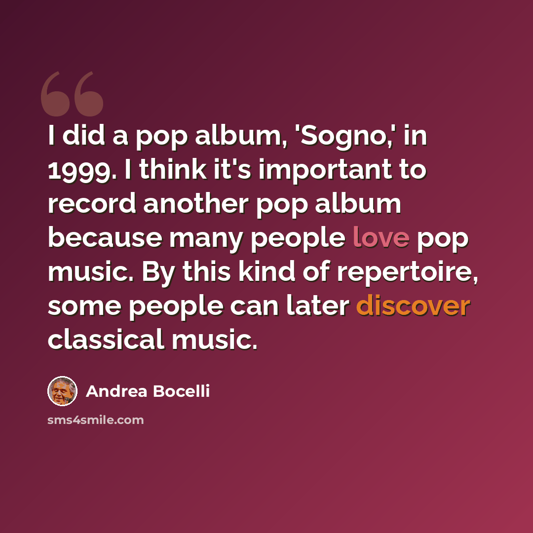 “I did a pop album, 'Sogno,' in 1999. I think it's important to record another pop album because many people love pop music. By this kind of repertoire, some people can later discover classical music.” quote by Andrea Bocelli
