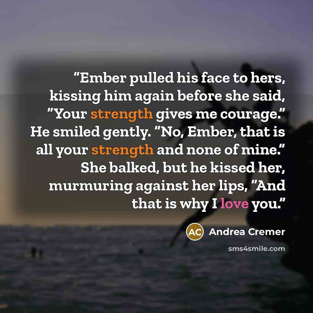 “Ember pulled his face to hers, kissing him again before she said, “Your strength gives me courage.” He smiled gently. “No, Ember, that is all your strength and none of mine.” She balked, but he kissed her, murmuring against her lips, “And that is why I love you.” quote by Andrea Cremer