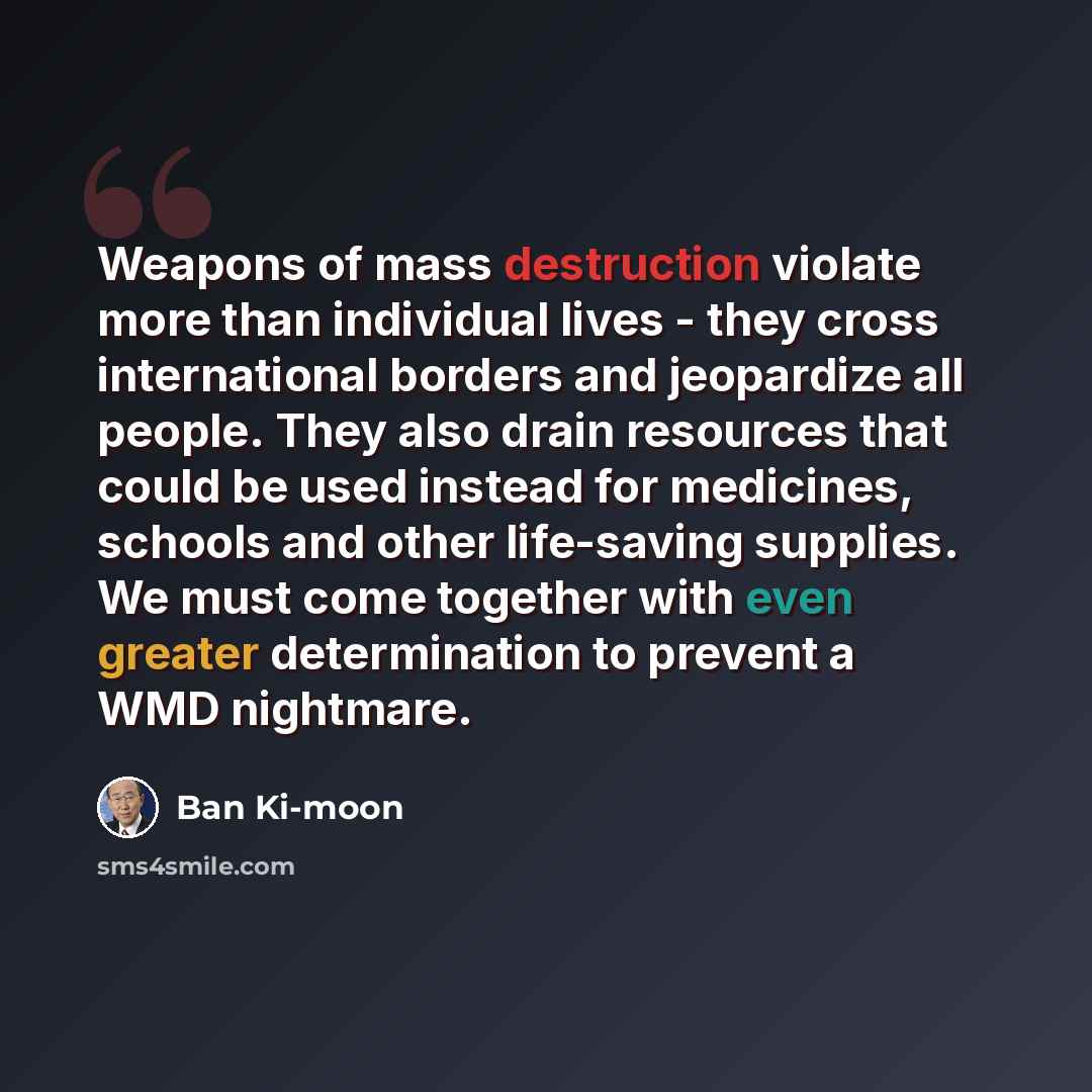“Weapons of mass destruction violate more than individual lives - they cross international borders and jeopardize all people. They also drain resources that could be used instead for medicines, schools and other life-saving supplies. We must come together with even greater determination to prevent…” quote by Ban Ki-moon