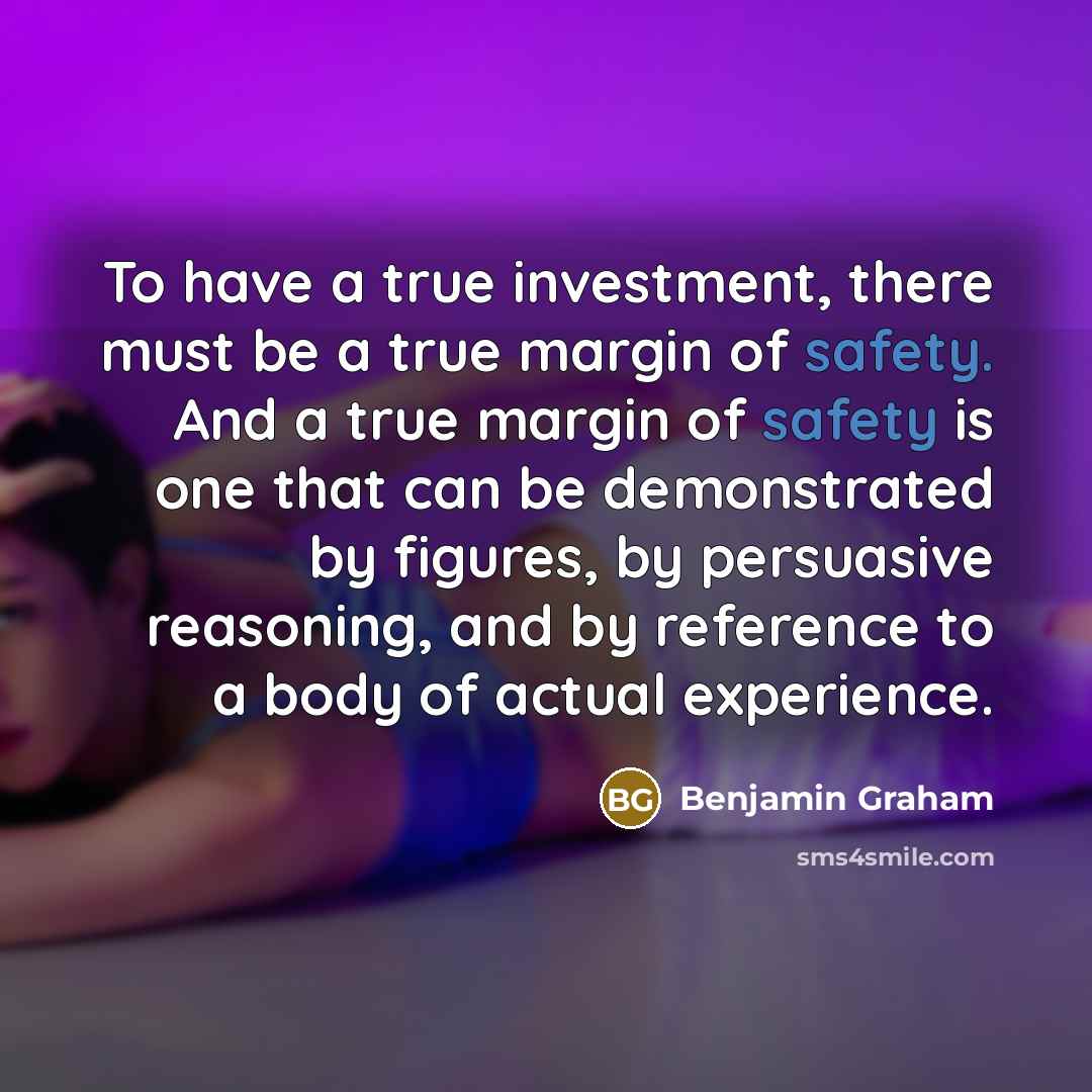 “To have a true investment, there must be a true margin of safety. And a true margin of safety is one that can be demonstrated by figures, by persuasive reasoning, and by reference to a body of actual experience.” quote by Benjamin Graham