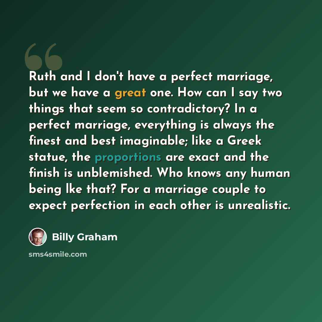 “Ruth and I don't have a perfect marriage, but we have a great one. How can I say two things that seem so contradictory? In a perfect marriage, everything is always the finest and best imaginable; like a Greek statue, the proportions are exact and the finish is unblemished. Who knows any human…” quote by Billy Graham