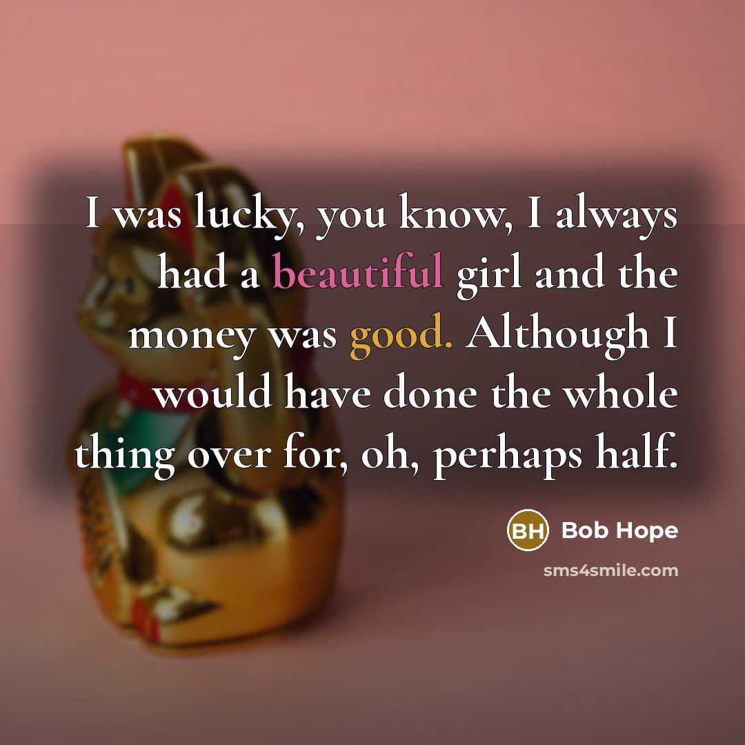 “I was lucky, you know, I always had a beautiful girl and the money was good. Although I would have done the whole thing over for, oh, perhaps half.” quote by Bob Hope