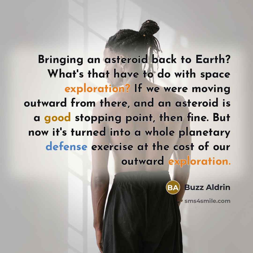 “Bringing an asteroid back to Earth? What's that have to do with space exploration? If we were moving outward from there, and an asteroid is a good stopping point, then fine. But now it's turned into a whole planetary defense exercise at the cost of our outward exploration.” quote by Buzz Aldrin