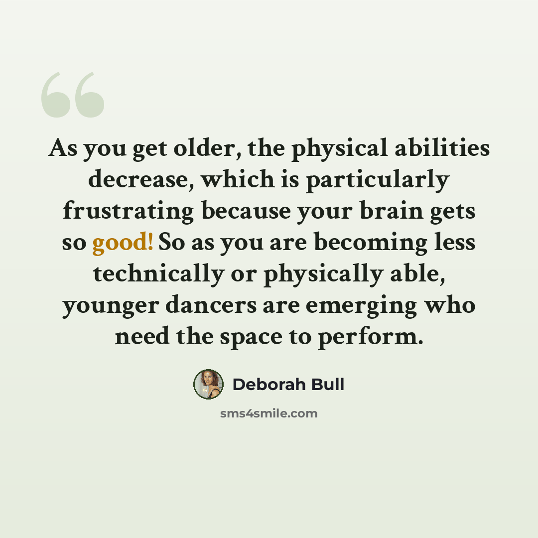 “As you get older, the physical abilities decrease, which is particularly frustrating because your brain gets so good! So as you are becoming less technically or physically able, younger dancers are emerging who need the space to perform.” quote by Deborah Bull