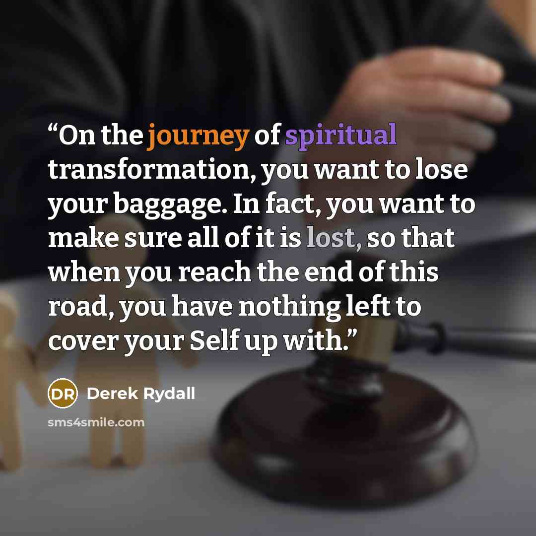 “On the journey of spiritual transformation, you want to lose your baggage. In fact, you want to make sure all of it is lost, so that when you reach the end of this road, you have nothing left to cover your Self up with.” quote by Derek Rydall