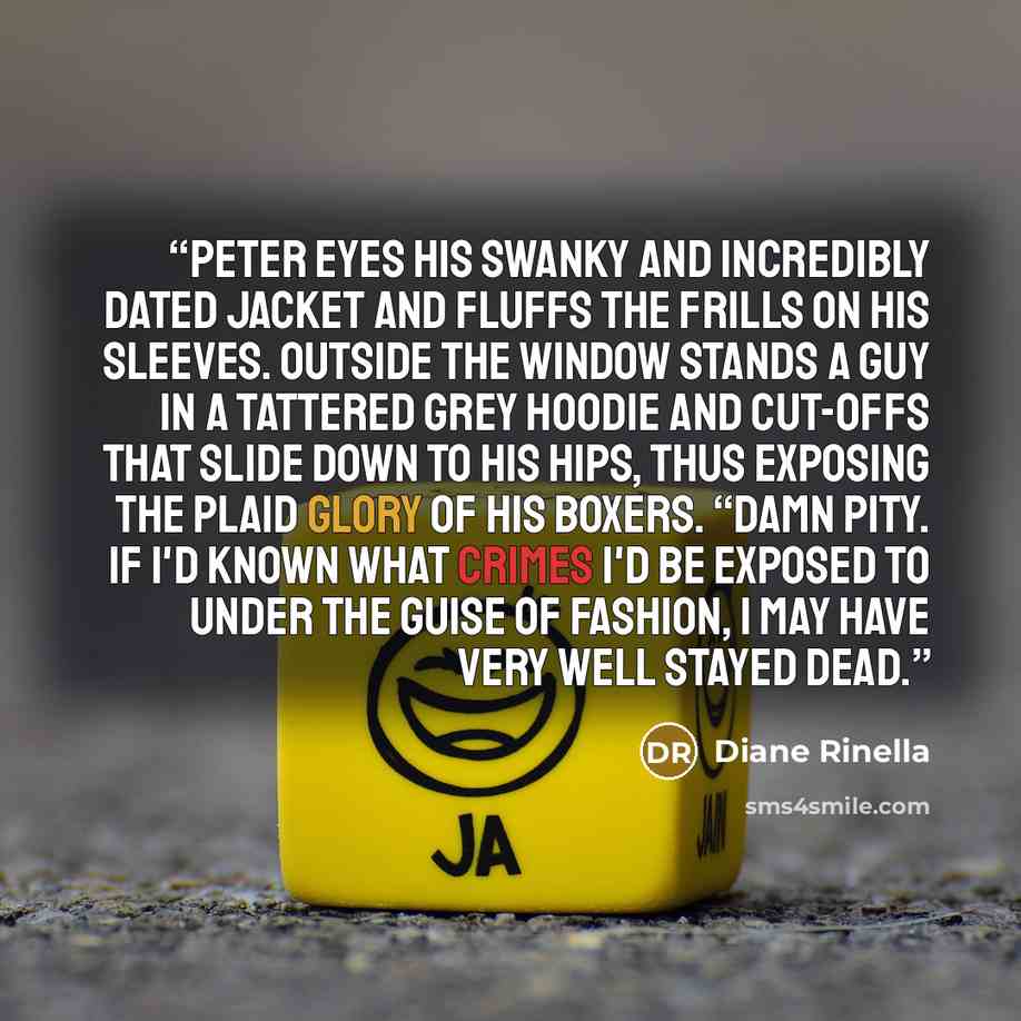 “Peter eyes his swanky and incredibly dated jacket and fluffs the frills on his sleeves. Outside the window stands a guy in a tattered grey hoodie and cut-offs that slide down to his hips, thus exposing the plaid glory of his boxers. “Damn pity. If I'd known what crimes I'd be exposed to under the…” quote by Diane Rinella