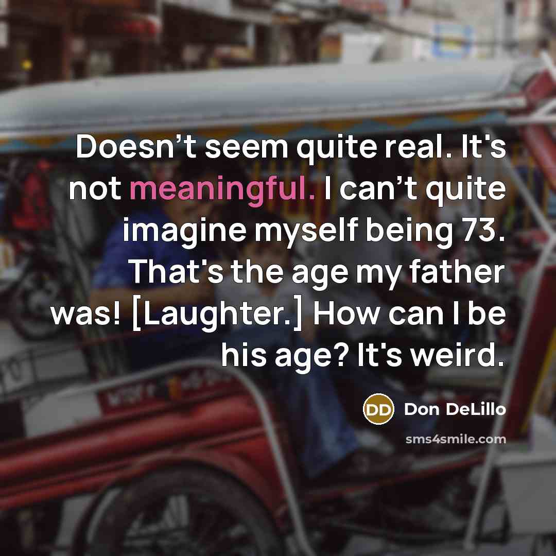 “Doesn't seem quite real. It's not meaningful. I can't quite imagine myself being 73. That's the age my father was! [Laughter.] How can I be his age? It's weird.” quote by Don DeLillo